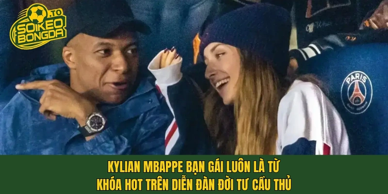 Kylian Mbappe bạn gái luôn là từ khóa hot trên diễn đàn đời tư cầu thủ