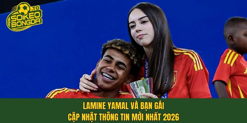 Lamine Yamal và bạn gái cập nhật thông tin mới nhất 2026