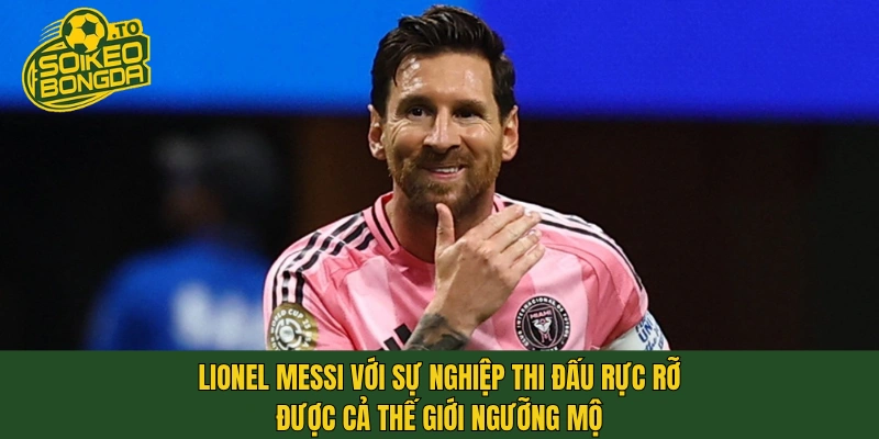 Lionel Messi với sự nghiệp thi đấu rực rỡ được cả thế giới ngưỡng mộ