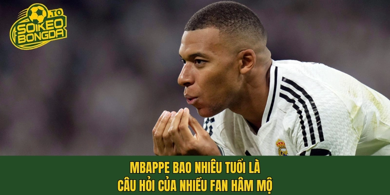 Mbappe bao nhiêu tuổi là câu hỏi của nhiều fan hâm mộ