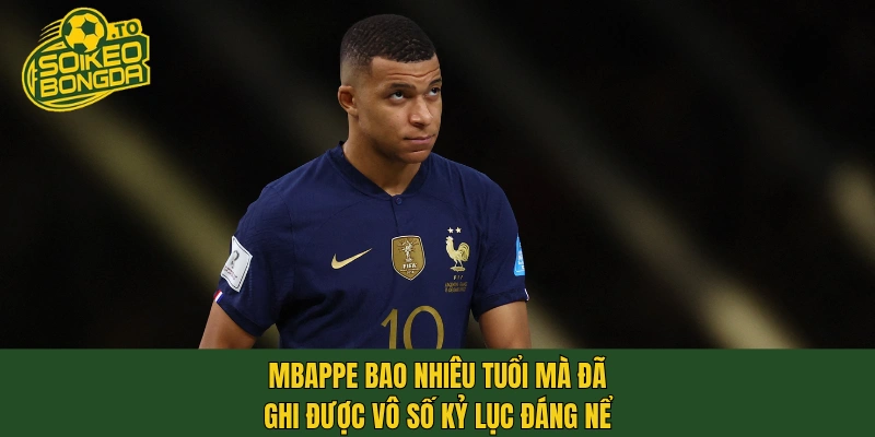 Mbappe bao nhiêu tuổi mà đã ghi được vô số kỷ lục đáng nể